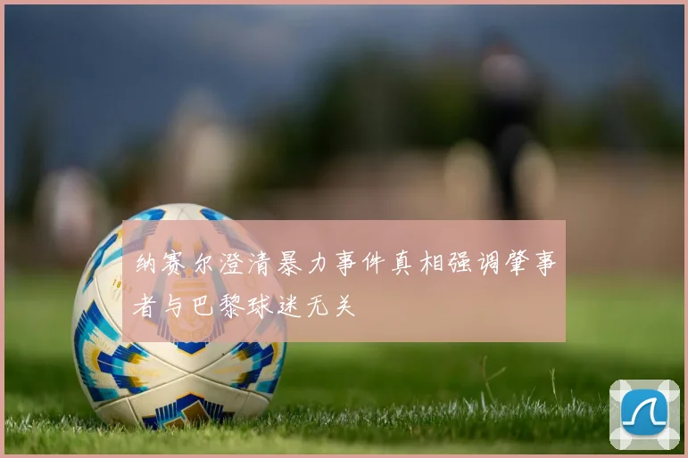 纳赛尔澄清暴力事件真相强调肇事者与巴黎球迷无关