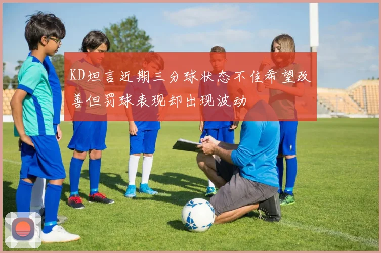 KD坦言近期三分球状态不佳希望改善但罚球表现却出现波动