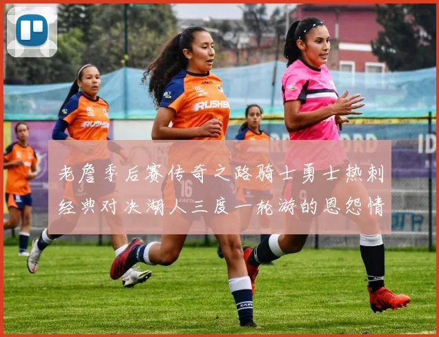老詹季后赛传奇之路骑士勇士热刺经典对决湖人三度一轮游的恩怨情仇