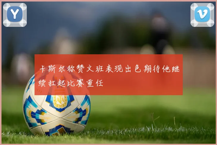 卡斯尔称赞文班表现出色期待他继续扛起比赛重任