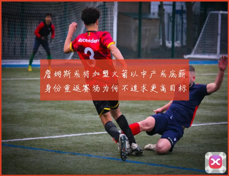 詹姆斯或将加盟火箭以中产或底薪身份重返赛场为何不追求更高目标