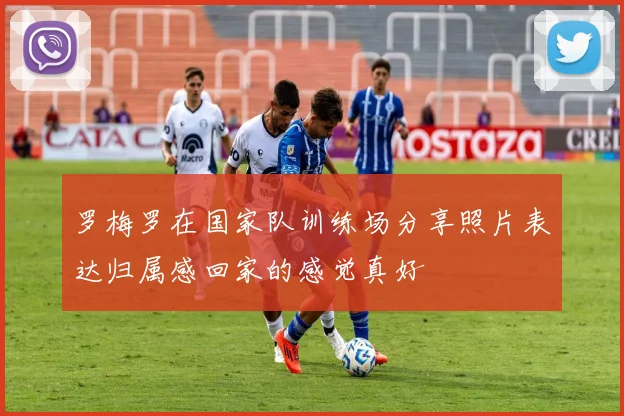 罗梅罗在国家队训练场分享照片表达归属感回家的感觉真好